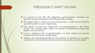 FREQUENCY SHIFT KEYING
 It is based on the Bell 202 telephone communication standard and
operates using the frequency shift keying (FSK) principle.
 The digital signal is made up of two frequencies— 1,200 Hz and 2,200 Hz
representing bits 1 and 0, respectively.
 Sine waves of these two frequencies are superimposed on the direct
current (dc) analog signal cables to provide simultaneous analog and
digital communications.
 It has a response time of approximately 2–3 data updates per second
without interrupting the analog signal.
 Masters are connected parallel to field devices, So devices can be easily
connected or disconnected and the current loop remains uninterrupted.
 