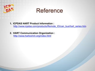 1.  ICPDAS HART Product Information :
http://www.icpdas.com/products/Remote_IO/can_bus/hart_series.htm
2.  HART Communication Organization :
http://www.hartcomm.org/index.html
Reference
 