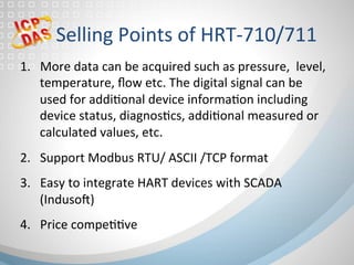 Selling	Points	of	HRT-710/711	
1.  More	data	can	be	acquired	such	as	pressure,		level,		
temperature,	ﬂow	etc.	The	digital	signal	can	be	
used	for	addifonal	device	informafon	including	
device	status,	diagnosfcs,	addifonal	measured	or	
calculated	values,	etc.		
2.  Support	Modbus	RTU/	ASCII	/TCP	format	
3.  Easy	to	integrate	HART	devices	with	SCADA	
(Indusog)		
4.  Price	compeffve	
 