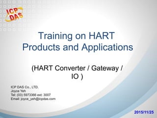 Training on HART
Products and Applications
	
(HART Converter / Gateway /
IO )	
2015/11/25	
ICP DAS Co., LTD.
Joyce Yeh
Tel: (03) 5973366 ext: 3007
Email: joyce_yeh@icpdas.com
 
