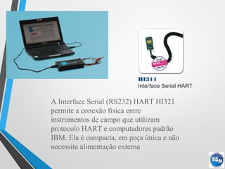 HI311
Interface Serial HART
A Interface Serial (RS232) HART HI321
permite a conexão física entre
instrumentos de campo que utilizam
protocolo HART e computadores padrão
IBM. Ela é compacta, em peça única e não
necessita alimentação externa
 
