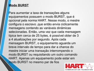 Modo BURST
Para aumentar a taxa de transações alguns
equipamentos possuem o modo BURST, que é
opcional pela norma HART. Nesse modo, o mestre
configura o escravo ,que então envia ciclicamente
mensagens contendo as variáveis dinâmicas
selecionadas. Então, uma vez que cada mensagem
típica tem cerca de 25 bytes, é possível obter de 3
a 4 atualizações por segundo. Após cada
mensagem BURST, o equipamento aguarda um
breve intervalo de tempo para dar a chance do
mestre iniciar uma transação interrompendo o
modo BURST ou requisitando um outro comando
HART. Apenas um equipamento pode estar em
modo BURST no mesmo par de fios
 