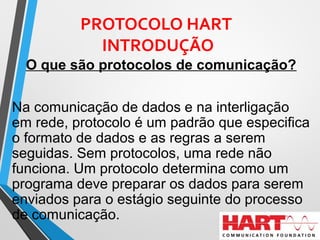 PROTOCOLO HART
INTRODUÇÃO
O que são protocolos de comunicação?
Na comunicação de dados e na interligação
em rede, protocolo é um padrão que especifica
o formato de dados e as regras a serem
seguidas. Sem protocolos, uma rede não
funciona. Um protocolo determina como um
programa deve preparar os dados para serem
enviados para o estágio seguinte do processo
de comunicação.
 