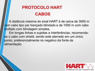 PROTOCOLO HART
CABOS
A distância máxima do sinal HART é de cerca de 3000 m
com cabo tipo par trançado blindado e de 1500 m com cabo
múltiplo com blindagem simples.
Em longas linhas e sujeitas a interferências, recomenda-
se o cabo com shield, sendo este aterrado em um único
ponto, preferencialmente no negativo da fonte de
alimentação.
 
