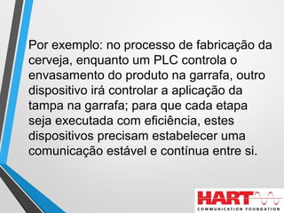 Por exemplo: no processo de fabricação da
cerveja, enquanto um PLC controla o
envasamento do produto na garrafa, outro
dispositivo irá controlar a aplicação da
tampa na garrafa; para que cada etapa
seja executada com eficiência, estes
dispositivos precisam estabelecer uma
comunicação estável e contínua entre si.
 