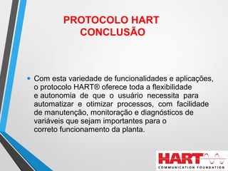 • Com esta variedade de funcionalidades e aplicações,
o protocolo HART® oferece toda a flexibilidade
e autonomia de que o usuário necessita para
automatizar e otimizar processos, com facilidade
de manutenção, monitoração e diagnósticos de
variáveis que sejam importantes para o
correto funcionamento da planta.
PROTOCOLO HART
CONCLUSÃO
 