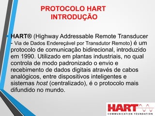 • HART® (Highway Addressable Remote Transducer
- Via de Dados Endereçável por Transdutor Remoto) é um
protocolo de comunicação bidirecional, introduzido
em 1990. Utilizado em plantas industriais, no qual
controla de modo padronizado o envio e
recebimento de dados digitais através de cabos
analógicos, entre dispositivos inteligentes e
sistemas host (centralizado), é o protocolo mais
difundido no mundo.
PROTOCOLO HART
INTRODUÇÃO
 
