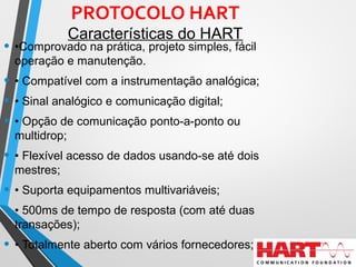 PROTOCOLO HART
Características do HART
• •Comprovado na prática, projeto simples, fácil
operação e manutenção.
• • Compatível com a instrumentação analógica;
• • Sinal analógico e comunicação digital;
• • Opção de comunicação ponto-a-ponto ou
multidrop;
• • Flexível acesso de dados usando-se até dois
mestres;
• • Suporta equipamentos multivariáveis;
• • 500ms de tempo de resposta (com até duas
transações);
• • Totalmente aberto com vários fornecedores;
 