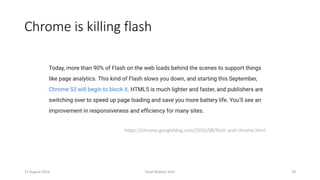 Chrome is killing flash
11 August 2016 Chad Wallace Hart 28
https://chrome.googleblog.com/2016/08/flash-and-chrome.html
 