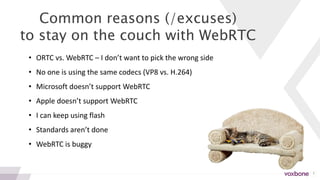 3
Common reasons (/excuses)
to stay on the couch with WebRTC
• ORTC vs. WebRTC – I don’t want to pick the wrong side
• No one is using the same codecs (VP8 vs. H.264)
• Microsoft doesn’t support WebRTC
• Apple doesn’t support WebRTC
• I can keep using flash
• Standards aren’t done
• WebRTC is buggy
 
