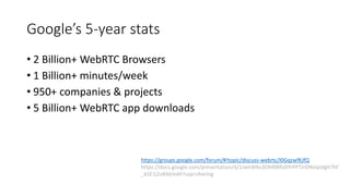 Google’s 5-year stats
• 2 Billion+ WebRTC Browsers
• 1 Billion+ minutes/week
• 950+ companies & projects
• 5 Billion+ WebRTC app downloads
https://groups.google.com/forum/#!topic/discuss-webrtc/I0GqzwfKJfQ
https://docs.google.com/presentation/d/1JwnW6v3OM0RfoDYrPPTJrDNeIpidgh7hF
_k5E1j2oKM/edit?usp=sharing
 