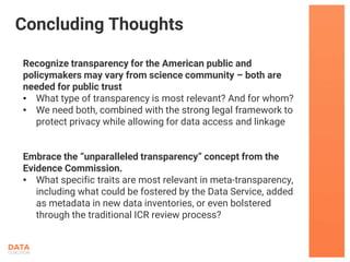 Recognize transparency for the American public and
policymakers may vary from science community – both are
needed for public trust
• What type of transparency is most relevant? And for whom?
• We need both, combined with the strong legal framework to
protect privacy while allowing for data access and linkage
Embrace the “unparalleled transparency” concept from the
Evidence Commission.
• What specific traits are most relevant in meta-transparency,
including what could be fostered by the Data Service, added
as metadata in new data inventories, or even bolstered
through the traditional ICR review process?
Concluding Thoughts
 