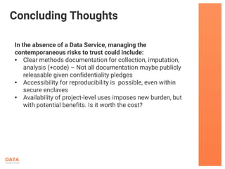 In the absence of a Data Service, managing the
contemporaneous risks to trust could include:
• Clear methods documentation for collection, imputation,
analysis (+code) – Not all documentation maybe publicly
releasable given confidentiality pledges
• Accessibility for reproducibility is possible, even within
secure enclaves
• Availability of project-level uses imposes new burden, but
with potential benefits. Is it worth the cost?
Concluding Thoughts
 