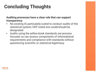 Auditing processes have a clear role that can support
transparency
• No existing IG particularly suited to conduct audits of the
statistical system; CEP noted one could/should be
designated
• Audits using the yellow-book standards are process
focused, so can assess components of informational
requirements and compliance with standards without
questioning scientific or statistical legitimacy
Concluding Thoughts
 