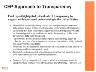 Final report highlighted critical role of transparency to
support evidence-based policymaking in the United States
● Viewed that enhanced privacy protections and greater prevalence of
data access and/or linkage must be paired with increased transparency
● Concluded that even with strong legal framework, transparency had to
be featured prominently to demonstrate to the American public how
government data were being used
● “Government also can dramatically improve transparency about its
collection and use of data improving the American public’s ability to hold
the government accountable.”
● Perceived that transparency that supported accountability was a route to
sustaining and improving public trust
● Critical of existing practice of providing general, but not specific project-
level notice about uses of confidential records
● Define as “giving the public information about how the government is
using their data to improve its effectiveness and efficiency.” --CEP 2017, p. 75
CEP Approach to Transparency
 
