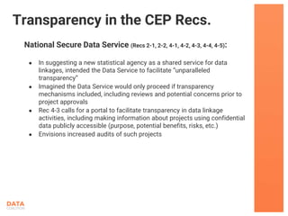 National Secure Data Service (Recs 2-1, 2-2, 4-1, 4-2, 4-3, 4-4, 4-5):
● In suggesting a new statistical agency as a shared service for data
linkages, intended the Data Service to facilitate “unparalleled
transparency”
● Imagined the Data Service would only proceed if transparency
mechanisms included, including reviews and potential concerns prior to
project approvals
● Rec 4-3 calls for a portal to facilitate transparency in data linkage
activities, including making information about projects using confidential
data publicly accessible (purpose, potential benefits, risks, etc.)
● Envisions increased audits of such projects
Transparency in the CEP Recs.
 