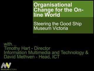 Organisational Change for the On-line World  with… Timothy Hart - Director  Information Multimedia and Technology & David Methven - Head, ICT Steering the Good Ship Museum Victoria 