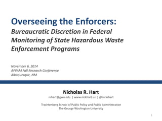 1 
Overseeing the Enforcers: 
Bureaucratic Discretion in Federal 
Monitoring of State Hazardous Waste 
Enforcement Programs 
Nicholas R. Hart 
nrhart@gwu.edu | www.nickhart.us | @nickrhart 
Trachtenberg School of Public Policy and Public Administration 
The George Washington University 
November 6, 2014 
APPAM Fall Research Conference 
Albuquerque, NM 
 