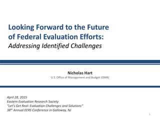 1
Looking Forward to the Future
of Federal Evaluation Efforts:
Addressing Identified Challenges
April 28, 2015
Eastern Evaluation Research Society
“Let’s Get Real: Evaluation Challenges and Solutions”
38th Annual EERS Conference in Galloway, NJ
Nicholas Hart
U.S. Office of Management and Budget (OMB)
 