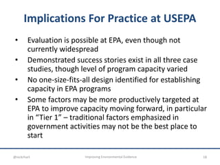 Implications For Practice at USEPA
• Evaluation is possible at EPA, even though not
currently widespread
• Demonstrated success stories exist in all three case
studies, though level of program capacity varied
• No one-size-fits-all design identified for establishing
capacity in EPA programs
• Some factors may be more productively targeted at
EPA to improve capacity moving forward, in particular
in “Tier 1” – traditional factors emphasized in
government activities may not be the best place to
start
18Improving Environmental Evidence@nickrhart
 