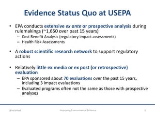 Evidence Status Quo at USEPA
• EPA conducts extensive ex ante or prospective analysis during
rulemakings (~1,650 over past 15 years)
– Cost Benefit Analysis (regulatory impact assessments)
– Health Risk Assessments
• A robust scientific research network to support regulatory
actions
• Relatively little ex media or ex post (or retrospective)
evaluation
– EPA sponsored about 70 evaluations over the past 15 years,
including 3 impact evaluations
– Evaluated programs often not the same as those with prospective
analyses
3Improving Environmental Evidence@nickrhart
 