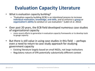 Evaluation Capacity Literature
• What is evaluation capacity building?
– “Evaluation capacity building (ECB) is an intentional process to increase
individual motivation, knowledge, and skills, and to enhance a group or
organization’s ability to conduct or use evaluation.” (Labin et al. 2012)
• Over past 20 years, the ECB field developed numerous case studies
of organizational capacity
– more recent efforts to generalize in evaluation capacity frameworks or to develop tools
to gauge capacity
• But there is still value in using case studies in this field -- perhaps
even a need to return to case study approach for studying
government capacity
– Existing literature largely based on small NGOs, not large institutions
– Regulatory nature of EPA potentially substantially different context
6Improving Environmental Evidence@nickrhart
 