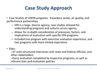 Case Study Approach
• Case Studies of USEPA programs: hazardous waste, air quality, and
performance partnerships
– EPA is a large, diverse agency; case studies allowed for
understanding programs and cultures across agency
– Allows for in-depth consideration of processes, factors, and
implications of evaluation with specific EPA programs
– Included one program with extensive evaluation experience, and
two programs with more limited experience
• Data:
–57 semi-structured interviews with state and Federal officials, and
other stakeholders
–Every evaluation completed by respective programs, as well as
relevant laws and evaluation policies
7Improving Environmental Evidence@nickrhart
 