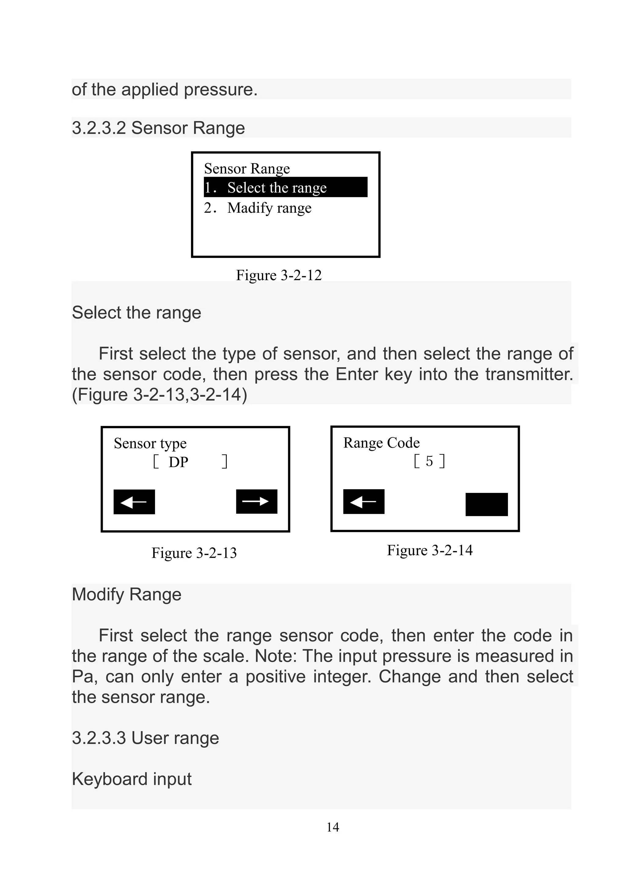 14
of the applied pressure.
3.2.3.2 Sensor Range
Select the range
First select the type of sensor, and then select the range of
the sensor code, then press the Enter key into the transmitter.
(Figure 3-2-13,3-2-14)
Modify Range
First select the range sensor code, then enter the code in
the range of the scale. Note: The input pressure is measured in
Pa, can only enter a positive integer. Change and then select
the sensor range.
3.2.3.3 User range
Keyboard input
Figure 3-2-12
Sensor Range
1．Select the range
2．Madify range
Figure 3-2-13
Sensor type
［ DP ］
推出
Figure 3-2-14
Range Code
［５］
推出
 