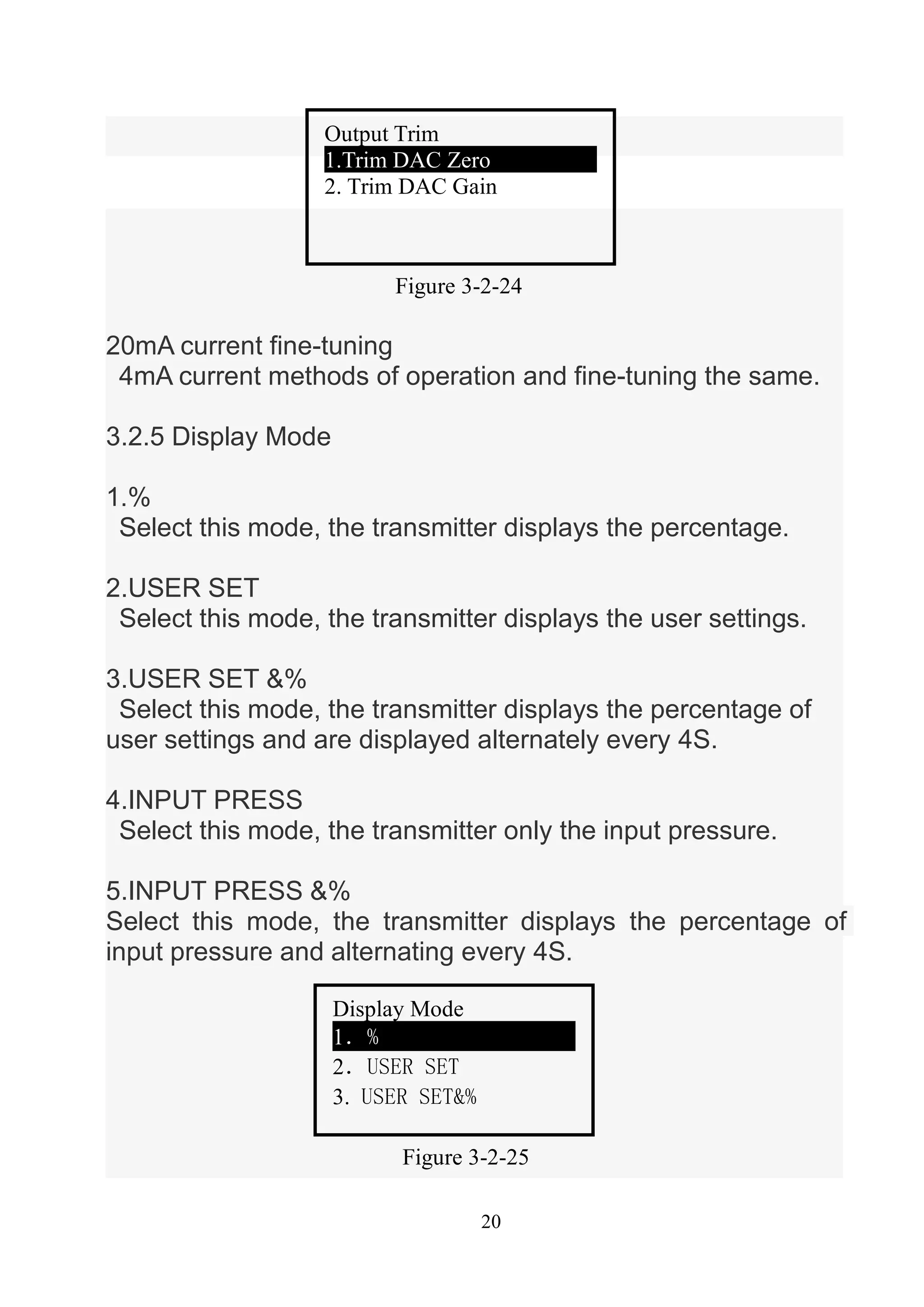 20
20mA current fine-tuning
4mA current methods of operation and fine-tuning the same.
3.2.5 Display Mode
1.%
Select this mode, the transmitter displays the percentage.
2.USER SET
Select this mode, the transmitter displays the user settings.
3.USER SET &%
Select this mode, the transmitter displays the percentage of
user settings and are displayed alternately every 4S.
4.INPUT PRESS
Select this mode, the transmitter only the input pressure.
5.INPUT PRESS &%
Select this mode, the transmitter displays the percentage of
input pressure and alternating every 4S.
Figure 3-2-24
Output Trim
1.Trim DAC Zero
2. Trim DAC Gain
Figure 3-2-25
Display Mode
1．%
2．USER SET
3. USER SET&%
 