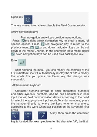 6
Open key
The key is used to enable or disable the Field Communicator.
Arrow navigation keys
Four navigation arrow keys p...