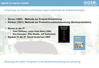 Urspr ünge von Scrum und Kanban liegen außerhalb der Softwaredisziplin Scrum (1986):  Methode zur Produkt-Entwicklung Kanban (1947): Methode zur Produktionsablaufsteuerung (Serienproduktion) Scrum in der IT:  Peter DeGrace, Leslie Hulet Stahl (1990) Ken Schwaber, Mike Beedle, Jeff Sutherland  Kanban in der IT: David Anderson 2007 © by oose GmbH Rückweg der agilen Vorgehen in die Systementwicklung ist schwierig. 