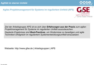 Agiles Projektmanagement für Systeme im reguliertem Umfeld (APS) Ziel der Arbeitsgruppe APS ist es sich über  Erfahrungen aus der Praxis  zum agilen Projektmanagement für Systeme im regulierten Umfeld auszutauschen.  Geplante Ergebnisse sind  Best-Practices , um Hindernisse zu beseitigen und agile Techniken erfolgreich im reguliertem Systementwicklungsumfeld einzusetzen. © by oose GmbH Webseite: http://www.gfse.de | Arbeitsgruppen | APS 