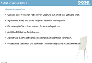 (Be-)Merkenswertes Gängige agile Vorgehen haben ihren Ursprung außerhalb der Software-Welt. Agilität und „harte und starre Projekte“ sind kein Widerspruch. Einzelne agile Techniken machen Projekte erfolgreicher. Agilität erfüllt keinen Selbstzweck. Agilität wird die Projektmanagementlandschaft nachhaltig verändern. Widerstände verstehen und aushalten (Veränderungskurve, Akzeptanzmatrix) © by oose GmbH 