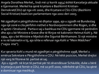 Angela Dorothea Merkel,, lindi më 17 korrik 1954) është Kancelarja aktuale
e Gjermanisë. Merkel ka qenë kryetare e Bashkimit Kristian-
Demokrat(CDU) që nga viti 2000, dhe Kryetare e CSU-CDU (Bashkimi
Social Kristian) koalicion parlamentare nga 2002 deri 2005.
Në zgjedhjet e përgjithshme në dhjetor 1990, ajo u zgjodh në Bundestag
nga një zonë e cila përfshin rrethet e Nordvorpommern dhe Rügen, si dhe
si qyteti i Stralsund. Partia e saj u bashkua me CDU gjermane në perëndim
dhe ajo u bë Ministre e Grave dhe të Rinjve në kabinetin Helmut Kohl 3. Në
1994, ajo u bë Ministre e Mjedisit dhe Sigurisë Bërthamore. Si një ministre
e re në kabinetin e tij, ajo ishte e referuar nga Kohl si "Mein Mädchen"
("vajza ime").
Kur qeveria Kohl u mund në zgjedhjet e përgjithshme 1998, Merkel u
emërua Sekretare e Përgjithshme e CDU. Në këtë pozicion, Merkel drejtoi
një varg të fitoreve të partisë së saj.
Ajo u zgjodh në krye të partisë për të zëvendësuar Schäuble, duke u bërë
kryetarja e parë femër e CDU, më 10 prill 2000, ndërkohë që CDU, ka qënë
e dominuar nga meshkujt.
 