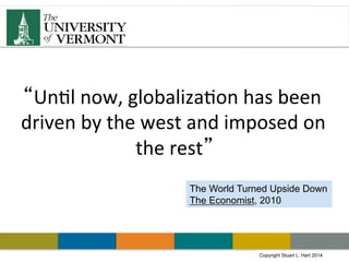 Copyright Stuart L. Hart 2011Copyright Stuart L. Hart 2014
“Un#l	
  now,	
  globaliza#on	
  has	
  been	
  
driven	
  by	
  the	
  west	
  and	
  imposed	
  on	
  
the	
  rest”	
  
The World Turned Upside Down
The Economist, 2010
 