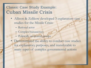 Classic Case Study Example:
Cuban Missile Crisis
• Allison & Zelikow developed 3 explanatory case
studies for the Missile Crisis:
– Rational actor
– Complex bureaucracy
– Politically motivated groups
• Demonstrated the ability to conduct case studies
for explanatory purposes, and transferable to
many types of complex governmental actions
 