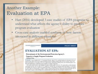 Another Example:
Evaluation at EPA
• Hart (2016) developed 3 case studies of EPA programs to
understand what affects the agency’s ability to produce
program evaluation
• Cross case analysis enabled synthesis of how factors
interacted in different situations
 