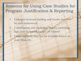 Reasons for Using Case Studies for
Program Justification & Reporting
1. Linkages between funding and results may not
be well understood
2. Contributing and mediating factors, including
lags, may be outside scope of control
3. Other methods may not be available based on
cost, time, etc.
 