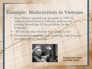 Example: Malnutrition in Vietnam
• Jerry Sternin opened new program in 1990 to
address malnutrition in Vietnam, without any
existing knowledge of the problem (or the
language)
• “We had no idea what we were going to do”
• Conventional wisdom: bad sanitation, high poverty,
ignorance about nutrition
Example from Heath
and Heath, Switch
 