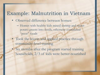 Example: Malnutrition in Vietnam
• Observed difference between homes:
– Homes with healthy kids mixed shrimp and sweet-
potato greens into foods, otherwise considered
“poor” foods
• Took the lesson and applied practice through
community-level training
• Six months after the program started training
households, 2/3 of kids were better-nourished
 