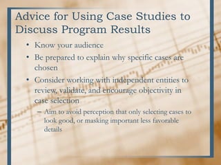 Advice for Using Case Studies to
Discuss Program Results
• Know your audience
• Be prepared to explain why specific cases are
chosen
• Consider working with independent entities to
review, validate, and encourage objectivity in
case selection
– Aim to avoid perception that only selecting cases to
look good, or masking important less favorable
details
 
