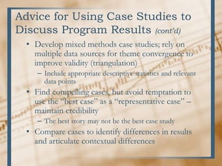 Advice for Using Case Studies to
Discuss Program Results (cont’d)
• Develop mixed methods case studies; rely on
multiple data sources for theme convergence to
improve validity (triangulation)
– Include appropriate descriptive statistics and relevant
data points
• Find compelling cases, but avoid temptation to
use the “best case” as a “representative case” –
maintain credibility
– The best story may not be the best case study
• Compare cases to identify differences in results
and articulate contextual differences
 