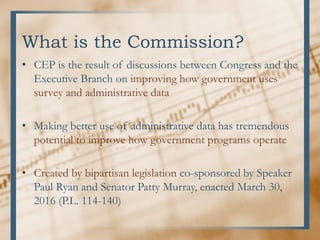 What is the Commission?
• CEP is the result of discussions between Congress and the
Executive Branch on improving how government uses
survey and administrative data
• Making better use of administrative data has tremendous
potential to improve how government programs operate
• Created by bipartisan legislation co-sponsored by Speaker
Paul Ryan and Senator Patty Murray, enacted March 30,
2016 (P.L. 114-140)
 