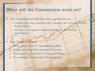What will the Commission work on?
• The Commission will have the opportunity to
– consider how data, research, and evaluation are currently used to
build evidence,
– and how to strengthen evidence-building in the Federal
government
• Key Areas of Focus:
1. Integrating Survey & Administrative Data
2. Supporting Data Infrastructure & Security
3. Incorporating Evaluation in Program Design
4. Considering a Federal Data Clearinghouse
 