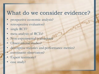 What do we consider evidence?
• prospective economic analysis?
• retrospective evaluation?
• single RCT?
• meta-analysis of RCTs?
• Non-experimental evaluations?
• Observational studies?
• descriptive statistics and performance metrics?
• constituent observation?
• Expert testimony?
• case study?
 