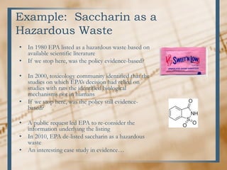 Example: Saccharin as a
Hazardous Waste
• In 1980 EPA listed as a hazardous waste based on
available scientific literature
• If we stop here, was the policy evidence-based?
• In 2000, toxicology community identified that the
studies on which EPA’s decision had relied on
studies with rats the identified biological
mechanisms not in humans
• If we stop here, was the policy still evidence-
based?
• A public request led EPA to re-consider the
information underlying the listing
• In 2010, EPA de-listed saccharin as a hazardous
waste
• An interesting case study in evidence…
 