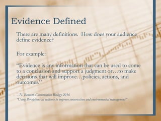 Evidence Defined
There are many definitions. How does your audience
define evidence?
For example:
“Evidence is any information that can be used to come
to a conclusion and support a judgment or…to make
decisions that will improve…policies, actions, and
outcomes.”
-- N. Bennett, Conservation Biology 2016
“Using Perceptions as evidence to improve conservation and environmental management”
 