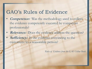 GAO’s Rules of Evidence
• Competence: Was the methodology used to collect
the evidence competently executed by competent
professionals?
• Relevance: Does the evidence address the question?
• Sufficiency: Is the evidence convincing to the
customers/to a reasonable person?
Rules of Evidence from the GAO Yellow Book
 