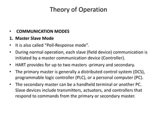 Theory of Operation
• COMMUNICATION MODES
1. Master Slave Mode
• It is also called “Poll-Response mode”.
• During normal operation, each slave (field device) communication is
initiated by a master communication device (Controller).
• HART provides for up to two masters -primary and secondary.
• The primary master is generally a distributed control system (DCS),
programmable logic controller (PLC), or a personal computer (PC).
• The secondary master can be a handheld terminal or another PC.
Slave devices include transmitters, actuators, and controllers that
respond to commands from the primary or secondary master.
 