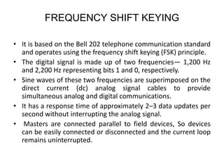 FREQUENCY SHIFT KEYING
• It is based on the Bell 202 telephone communication standard
and operates using the frequency shift keying (FSK) principle.
• The digital signal is made up of two frequencies— 1,200 Hz
and 2,200 Hz representing bits 1 and 0, respectively.
• Sine waves of these two frequencies are superimposed on the
direct current (dc) analog signal cables to provide
simultaneous analog and digital communications.
• It has a response time of approximately 2–3 data updates per
second without interrupting the analog signal.
• Masters are connected parallel to field devices, So devices
can be easily connected or disconnected and the current loop
remains uninterrupted.
 
